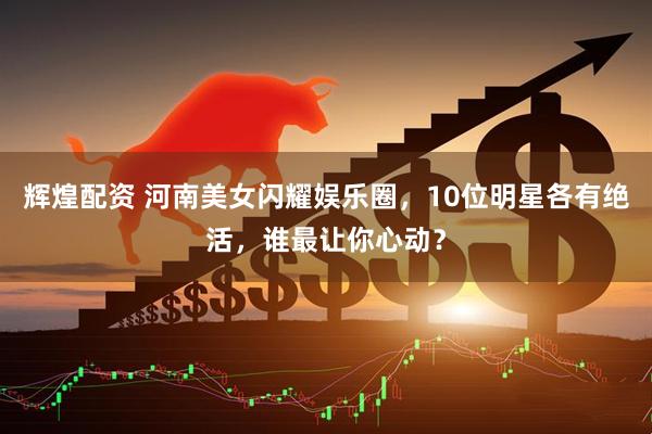 辉煌配资 河南美女闪耀娱乐圈，10位明星各有绝活，谁最让你心动？