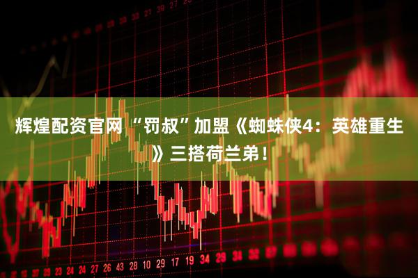 辉煌配资官网 “罚叔”加盟《蜘蛛侠4：英雄重生》三搭荷兰弟！