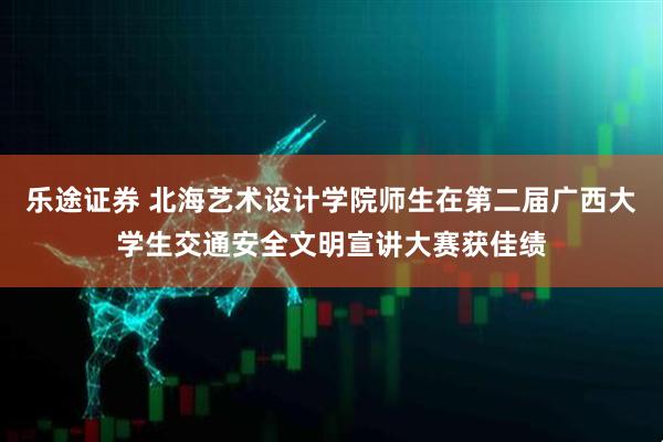 乐途证券 北海艺术设计学院师生在第二届广西大学生交通安全文明宣讲大赛获佳绩