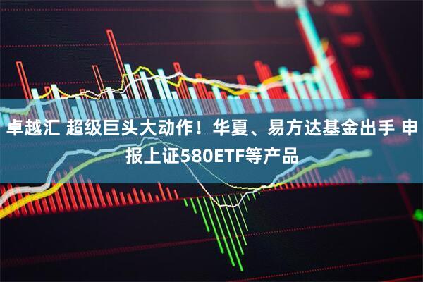 卓越汇 超级巨头大动作！华夏、易方达基金出手 申报上证580ETF等产品