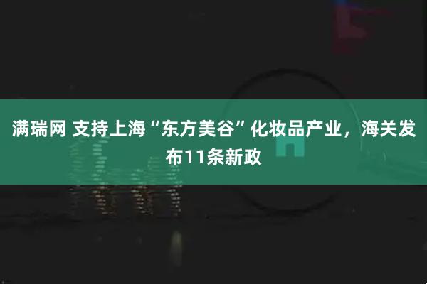满瑞网 支持上海“东方美谷”化妆品产业，海关发布11条新政