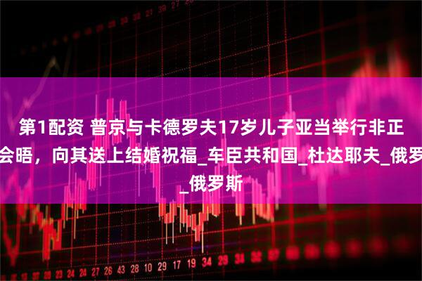 第1配资 普京与卡德罗夫17岁儿子亚当举行非正式会晤，向其送上结婚祝福_车臣共和国_杜达耶夫_俄罗斯