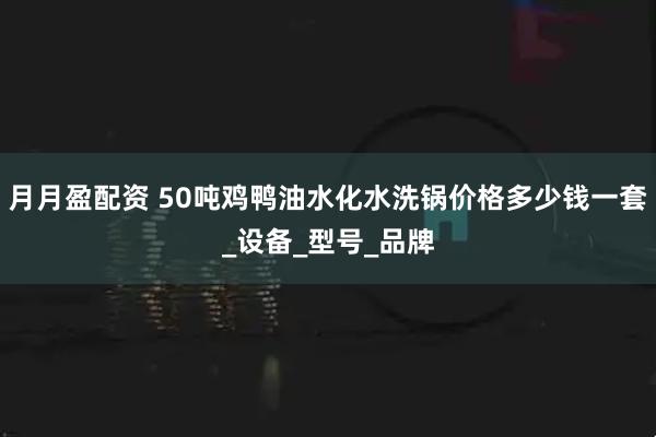 月月盈配资 50吨鸡鸭油水化水洗锅价格多少钱一套_设备_型号_品牌