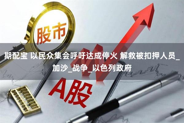 期配宝 以民众集会呼吁达成停火 解救被扣押人员_加沙_战争_以色列政府