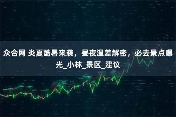 众合网 炎夏酷暑来袭，昼夜温差解密，必去景点曝光_小林_景区_建议
