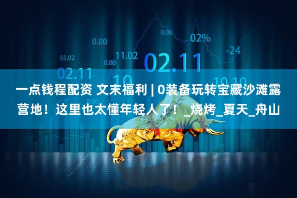 一点钱程配资 文末福利 | 0装备玩转宝藏沙滩露营地！这里也太懂年轻人了！_烧烤_夏天_舟山