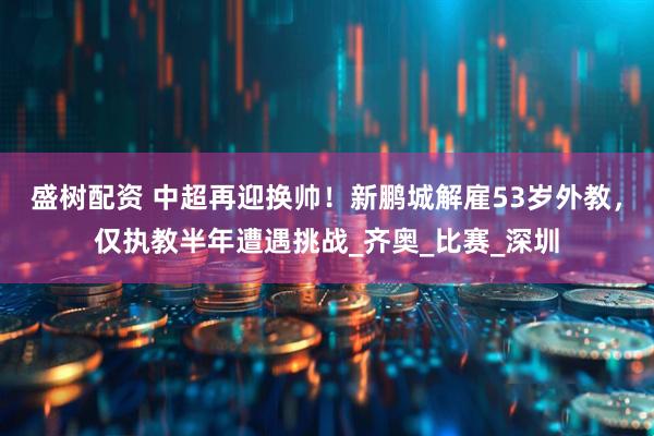 盛树配资 中超再迎换帅！新鹏城解雇53岁外教，仅执教半年遭遇挑战_齐奥_比赛_深圳