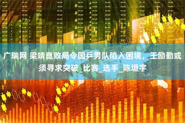 广瑞网 梁靖崑败局令国乒男队陷入困境，王励勤或须寻求突破_比赛_选手_陈垣宇