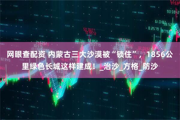 网眼查配资 内蒙古三大沙漠被“锁住”，1856公里绿色长城这样建成！_治沙_方格_防沙