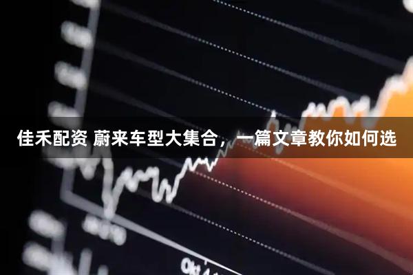 佳禾配资 蔚来车型大集合，一篇文章教你如何选