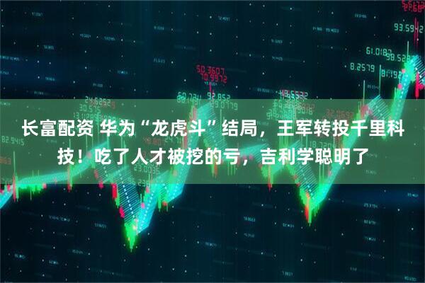 长富配资 华为“龙虎斗”结局，王军转投千里科技！吃了人才被挖的亏，吉利学聪明了