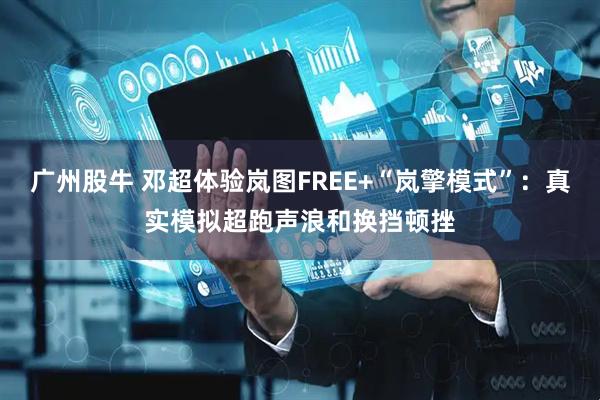 广州股牛 邓超体验岚图FREE+“岚擎模式”：真实模拟超跑声浪和换挡顿挫