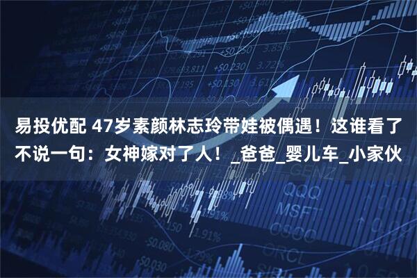 易投优配 47岁素颜林志玲带娃被偶遇！这谁看了不说一句：女神嫁对了人！_爸爸_婴儿车_小家伙
