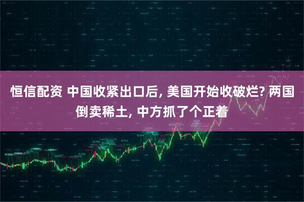 恒信配资 中国收紧出口后, 美国开始收破烂? 两国倒卖稀土, 中方抓了个正着