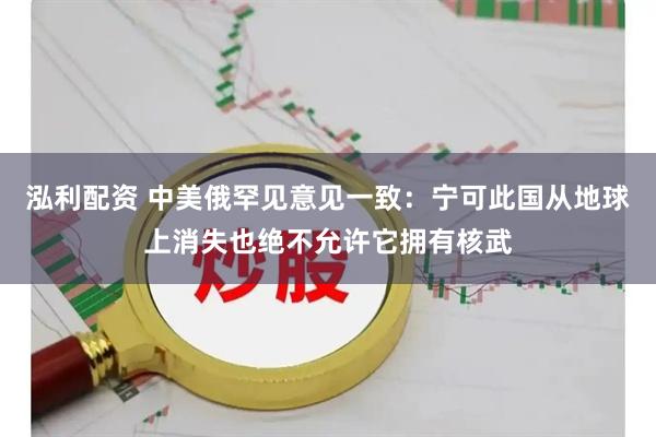 泓利配资 中美俄罕见意见一致：宁可此国从地球上消失也绝不允许它拥有核武