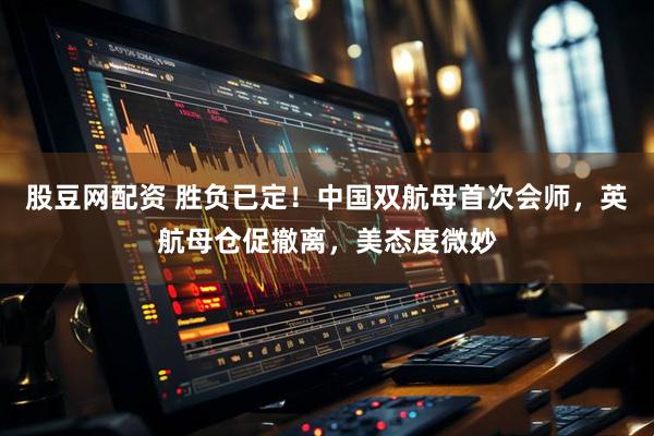 股豆网配资 胜负已定！中国双航母首次会师，英航母仓促撤离，美态度微妙