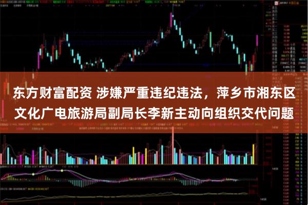 东方财富配资 涉嫌严重违纪违法，萍乡市湘东区文化广电旅游局副局长李新主动向组织交代问题