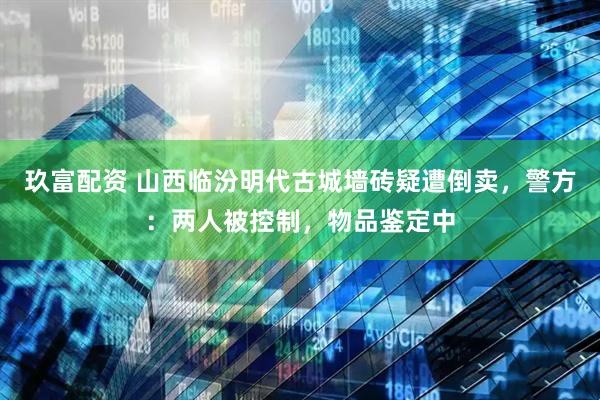 玖富配资 山西临汾明代古城墙砖疑遭倒卖，警方：两人被控制，物品鉴定中