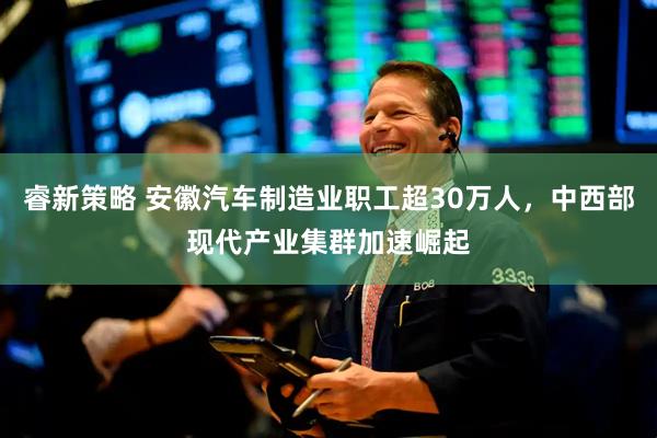 睿新策略 安徽汽车制造业职工超30万人，中西部现代产业集群加速崛起