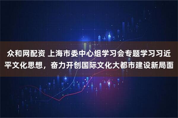 众和网配资 上海市委中心组学习会专题学习习近平文化思想，奋力开创国际文化大都市建设新局面