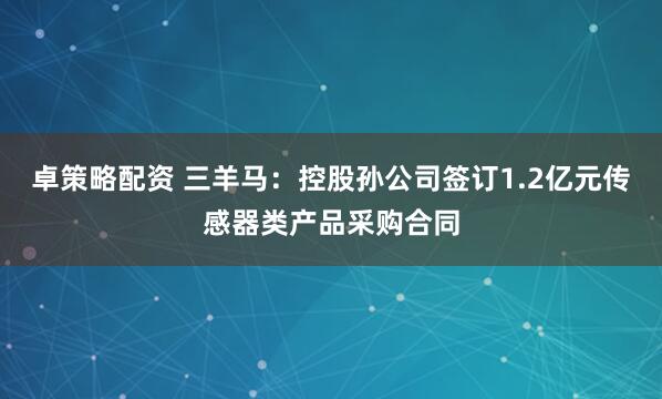 卓策略配资 三羊马：控股孙公司签订1.2亿元传感器类产品采购合同