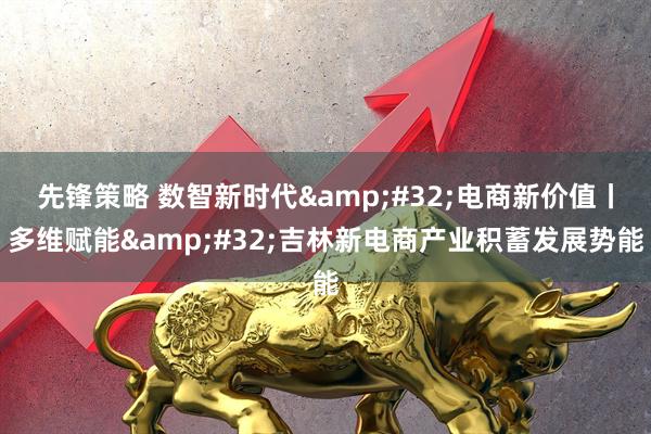 先锋策略 数智新时代&#32;电商新价值丨多维赋能&#32;吉林新电商产业积蓄发展势能