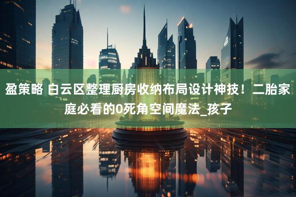 盈策略 白云区整理厨房收纳布局设计神技！二胎家庭必看的0死角空间魔法_孩子