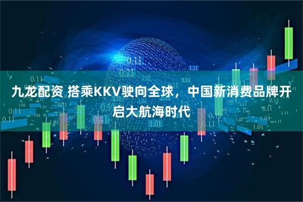 九龙配资 搭乘KKV驶向全球，中国新消费品牌开启大航海时代
