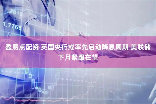 盈易点配资 英国央行或率先启动降息周期 美联储下月紧跟在望