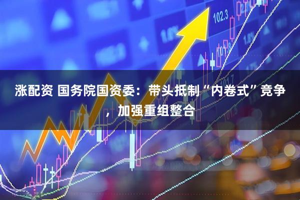 涨配资 国务院国资委：带头抵制“内卷式”竞争，加强重组整合