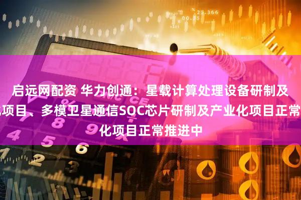 启远网配资 华力创通：星载计算处理设备研制及产业化项目、多模卫星通信SOC芯片研制及产业化项目正常推进中