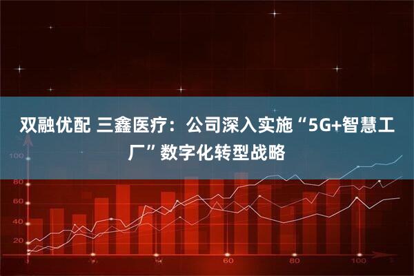 双融优配 三鑫医疗：公司深入实施“5G+智慧工厂”数字化转型战略