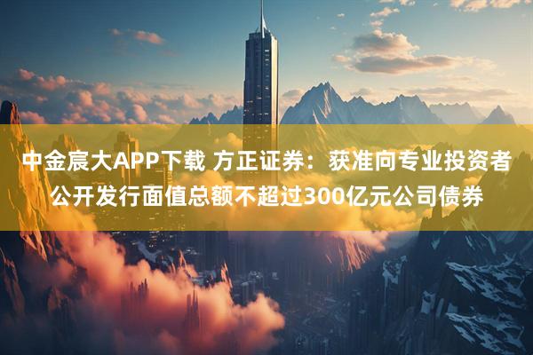 中金宸大APP下载 方正证券：获准向专业投资者公开发行面值总额不超过300亿元公司债券