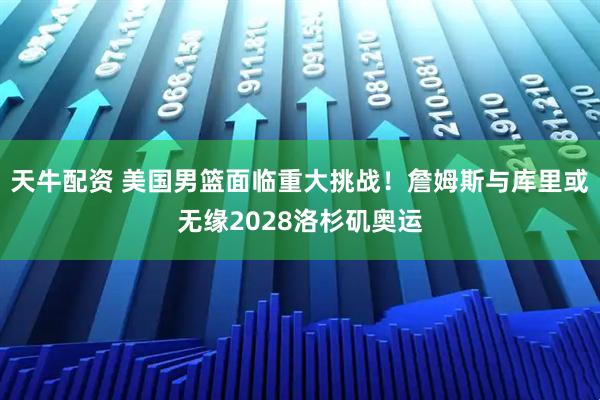天牛配资 美国男篮面临重大挑战！詹姆斯与库里或无缘2028洛杉矶奥运