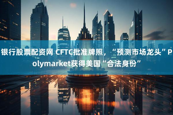 银行股票配资网 CFTC批准牌照，“预测市场龙头”Polymarket获得美国“合法身份”