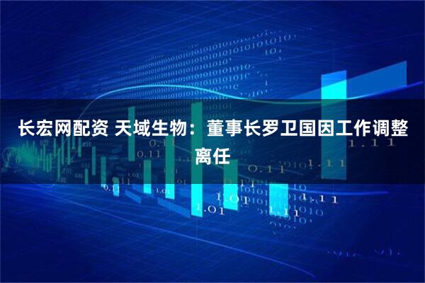 长宏网配资 天域生物：董事长罗卫国因工作调整离任