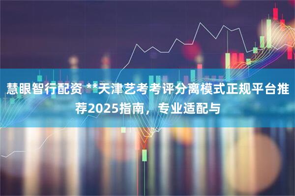 慧眼智行配资 **天津艺考考评分离模式正规平台推荐2025指南，专业适配与