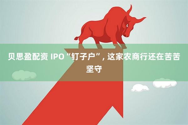 贝思盈配资 IPO“钉子户”, 这家农商行还在苦苦坚守