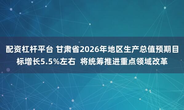 配资杠杆平台 甘肃省2026年地区生产总值预期目标增长5.5%左右 将统筹推进重点领域改革